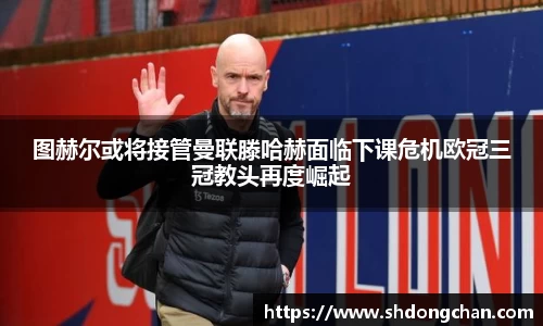 图赫尔或将接管曼联滕哈赫面临下课危机欧冠三冠教头再度崛起