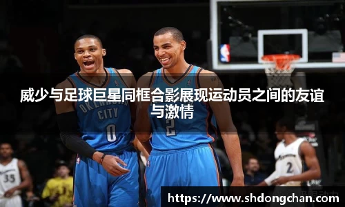 威少与足球巨星同框合影展现运动员之间的友谊与激情