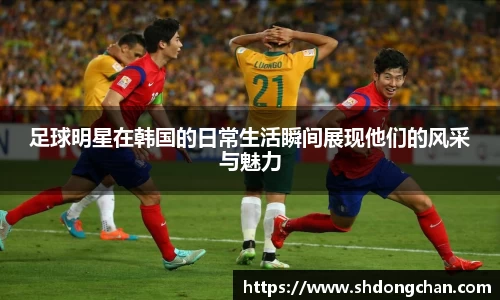 足球明星在韩国的日常生活瞬间展现他们的风采与魅力